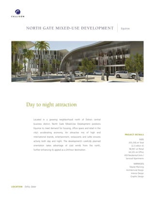 North Gate Mixed-Use developMeNt                                            Equinox




             Day to night attraction

                    Located in a growing neighborhood north of Doha’s central
                    business district, North Gate Mixed-Use Development positions
                    Equinox to meet demand for housing, office space and retail in the
                    city’s accelerating economy. An attractive mix of high end
                                                                                            PROJECT DETAILS
                    international brands, entertainment, restaurants and cafés ensures
                                                                                                              SIzE
                    activity both day and night. The development’s carefully planned
                                                                                                205,338 sm Total
                    orientation takes advantage of cool winds from the north,                       (2.2 million sf)

                    further enhancing its appeal as a 24-hour destination.                      98,991 sm Retail
                                                                                                64,335 sm Office
                                                                                           450 Residential Units /
                                                                                            Serviced Apartments

                                                                                                       SERVICES
                                                                                                   Master Planning
                                                                                             Architectural Design
                                                                                                    Interior Design
                                                                                                   Graphic Design




LOCATION   Doha, Qatar
 