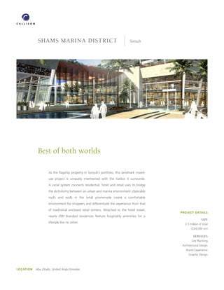 shams marina district                                           Sorouh




             Best of both worlds

                    As the flagship property in Sorouh’s portfolio, this landmark mixed-
                    use project is uniquely intertwined with the harbor it surrounds.
                    A canal system connects residential, hotel and retail uses to bridge
                    the dichotomy between an urban and marina environment. Operable
                    roofs and walls in the retail promenade create a comfortable
                    environment for shoppers and differentiate the experience from that
                    of traditional enclosed retail centers. Attached to the hotel tower,
                                                                                           PROJECT DETAILS
                    nearly 200 branded residences feature hospitality amenities for a
                                                                                                            SIzE
                    lifestyle like no other.                                                  3.5 million sf total
                                                                                                   (324,000 sm)

                                                                                                     SERVICES
                                                                                                   Site Planning
                                                                                            Architectural Design
                                                                                               Brand Experience
                                                                                                 Graphic Design




LOCATION   Abu Dhabi, United Arab Emirates
 