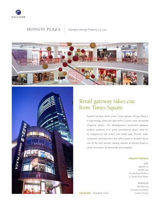 hongyi plaza   Shanghai Hongyi Property Co. Ltd.




                        Retail gateway takes cue
                        from Times Square
                              Inspired by New York’s iconic Times Square, Hongyi Plaza is
                              a high-energy urban hot spot within China’s most renowned
                              shopping district. The development’s prominent gateway
                              location positions it as prime promotional space, ideal for
                              its wraparound LED screen and media wall. Premier retail,
                              restaurant, entertainment and office space is situated above
                              one of the city’s busiest subway stations at Nanjing Road to
                              serve commuters, professionals and shoppers.



                                                                       PROJECT DETAILS

                                                                                       SIZE
                                                                                 666,455 sf
                                                                                (59,987 sm)
                                                                       8-Level Retail Podium
                                                                       21-Story Office Tower


                                                                                SERVICES
                                                                               Site Planning
                                                                        Architectural Design
                        LOCATION   Shanghai, China                          Graphic Design
 
