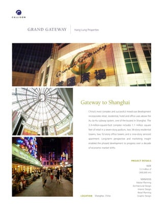 GRAND GATEWAY   Hang Lung Properties




                     Gateway to Shanghai
                           China’s most complex and successful mixed-use development
                           incorporates retail, residential, hotel and office uses above the
                           Xu Jia Hu subway system, one of the busiest in Shanghai. The
                           3.3-million-square-foot complex includes 1.1 million square
                           feet of retail in a seven-story podium, two 34-story residential
                           towers, two 52-story office towers and a nine-story serviced
                           apartment. Long-term perspective and marketing insight
                           enabled the phased development to progress over a decade
                           of economic market shifts.




                                                                       PROJECT DETAILS

                                                                                        SIZE
                                                                                3.3 million sf
                                                                               (306,600 sm)


                                                                                 SERVICES
                                                                            Master Planning
                                                                         Architectural Design
                                                                              Interior Design
                                                                              Retail Planning
                     LOCATION   Shanghai, China                             Graphic Design
 
