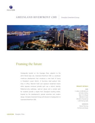 GREENLAND RIVERFRONT CBD                                                    Shanghai Greenland Group




            Framing the future

                   Strategically located on the Huangpu River, adjacent to the
                   2010 World Expo site, Greenland Riverfront CBD is a landmark
                   mixed-use development that introduces a new level of luxury
                   in Shanghai’s Luwan district. A four-story retail podium links
                   Class A ofﬁce, Marriott hotel and signature residential towers
                   while separate entrances provide each use a distinct identity.                            PROJECT DETAILS

                   Pedestrian-only walkways, open-air plazas and a private park                                              SIZE

                   for residents provide a respite from Shanghai’s bustling streets.                      3 million sf (290,000 sm)
                                                                                                                 437,630 sf Ofﬁce
                   Inspired by the development’s upscale amenities and modern                                    842,110 sf Retail
                   design, Shanghai Greenland Group will relocate its headquarters to                             388,436 sf Hotel
                                                                                                            240,000 sf Residential
                   Greenland Riverfront CBD.
                                                                                                               1,240 Parking Stalls

                                                                                                                       SERVICES
                                                                                                                   Master Planning
                                                                                                              Architectural Design




LOCATION   Shanghai, China
 