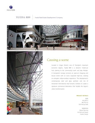 YUEDA 889        Yueda Real Estate Development Company




                                             Causing a scene
                                                   Located in Jingan District, one of Shanghai’s important
                                                   economic regions, Yueda 889 is a dynamic mixed-use
                                                   hub catering to the community’s work and play lifestyle.
                                                   A transparent canopy connects an open-air shopping and
                                                   leisure center with an iconic corporate high-rise, creating
                                                   an energetic indoor-outdoor experience. The development’s
                                                   contemporary steel and glass aesthetic and mix of
                                                   renowned international retail tenants combine to create a
                                                   signature commercial destination that heralds the region’s
                                                   urban transformation.



                                                                                           PROJECT DETAILS

                                                                                                          SIZE
                                                                                                     955,000 sf
                                                                                                    (88,700 sm)
                                                                                              550 Parking Stalls


                                                                                                    SERVICES
                                                                                                Master Planning
                                                                                            Architectural Design
LOCATION   Shanghai, China                                                                       Graphic Design
 