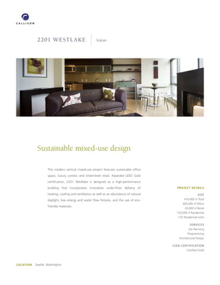 2201 westlake                              Vulcan




            Sustainable mixed-use design

                    This modern vertical mixed-use project features sustainable office
                    space, luxury condos and street-level retail. Awarded LEED Gold
                    certification, 2201 Westlake is designed as a high-performance
                    building that incorporates innovative under-floor delivery of           PROJECT DETAILS

                    heating, cooling and ventilation as well as an abundance of natural                     SIzE
                    daylight, low energy and water flow fixtures, and the use of eco-            474,000 sf Total
                                                                                                300,000 sf Office
                    friendly materials.
                                                                                                  24,000 sf Retail
                                                                                            150,000 sf Residential
                                                                                             135 Residential Units

                                                                                                      SERVICES
                                                                                                     Site Planning
                                                                                                    Programming
                                                                                             Architectural Design

                                                                                          LEED CERTIfICATIOn
                                                                                                    Certified Gold




LOCATIOn   Seattle, Washington
 