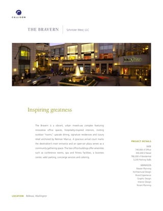 the bravern                           Schnitzer West, LLC




             Inspiring greatness

                    The Bravern is a vibrant, urban mixed-use complex featuring
                    innovative office spaces, hospitality-inspired interiors, inviting
                    outdoor “rooms,” upscale dining, signature residences and luxury
                    retail anchored by Neiman Marcus. A gracious arrival court marks
                                                                                          PROJECT DETAILS
                    the destination’s main entrance and an open-air plaza serves as a
                                                                                                          SIzE
                    community gathering space. The two office buildings offer amenities
                                                                                              740,000 sf Office
                    such as conference rooms, spa and fitness facilities, a business           300,000 sf Retail

                    center, valet parking, concierge services and catering.               786,000 sf Residential
                                                                                            3,200 Parking Stalls

                                                                                                    SERVICES
                                                                                               Master Planning
                                                                                           Architectural Design
                                                                                              Brand Experience
                                                                                                Graphic Design
                                                                                                 Interior Design
                                                                                                Tenant Planning




LOCATION   Bellevue, Washington
 
