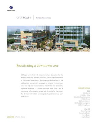 cityscape                      RED Development LLC




             Reactivating a downtown core

                     CityScape is the first truly integrated urban destination for the
                     Phoenix community, blending residential, office and entertainment
                     in the Copper Square district. Encompassing two lineal blocks, the
                     public/private partnership is a catalyst to revitalize the downtown
                     core. Two high-rise towers include a mix of retail and restaurants,
                     high-end residential, a 250-key boutique hotel and Class A                   PROJECT DETAILS

                     commercial office, creating a new hub of activity for the district.                           SIZE
                                                                                                           2.5 million sf
                     The development includes a redesigned city park to increase open
                                                                                                      610,000 sf Office
                     public space.                                                         250,000 sf Retail/Restaurants
                                                                                                       171,000 sf Hotel
                                                                                                   165 Residential Units
                                                                                           60 Affordable Housing Units
                                                                                                  3,000 Parking Spaces


                                                                                                            SERVICES
                                                                                                       Master Planning
                                                                                                   Architectural Design
                                                                                                         Interior Design
LOCATION   Phoenix, Arizona                                                                            Graphic Design
 