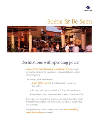 Scene  Be Seen




Destinations with spending power
  As one of the world’s leading retail design ﬁrms, we create
  centers that transcend the expectations of shopping to become vibrant
  community assets.

  The numbers speak for themselves:
      •   Seven of the top 10 U.S. retail developers choose us as
          their partner.

      •   Our new centers are among the top 10% of market performers.

      •   Repositioned centers experienced sales increases of more than 75%.

  Drawing on our history of retail success, we develop strategies that attract
  the right tenants, resonate with communities, and adapt to opportunities
  and challenges.

  Always innovating, Callison creates some of the most compelling
  retail destinations in the world.
 
