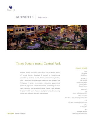 greenbelt 3                           Ayala Land Inc.




             Times Square meets Central Park
                                                                                                                PROJECT DETAILS

                                                                                                                                 SIzE
                     Planned around the central park of the upscale Makati district                                        300,000 sf
                     of central Manila, Greenbelt 3 opened to overwhelming                                                (28,000 sm)

                     accolades by residents, tourists, tenants and community leaders.                                      SERVICES
                     With a design that is indigenous to the culture and climate of the                                  Site Planning
                                                                                                                  Architectural Design
                     Philippines, the project blends indoor and outdoor spaces into a
                                                                                                                        Interior Design
                     historically significant natural environment, establishing an urban                               Graphic Design
                     oasis in a chaotic and dense world capital. The site is also designed
                                                                                                                           AwARDS
                     to accommodate future phases of development, including housing,                                               ULI
                     a hotel and additional retail and entertainment.                                      Award for Excellence, 2003

                                                                                                                      Chain Store Age
                                                                                             First Place – Open Shopping Center, 2003

                                                                                                                                  ICSC
                                                                                                  First Place – Innovative Design, 2004

                                                                                                                                MIPIM
                                                                                                                         Finalist, 2004

                                                                                                                                  SADI
                                                                                                                   Honorable Mention
LOCATION   Manila, Philippines                                                                           New Open Air Center, 2004
 