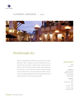 FLATIRON CROSSING                                      Westcor




             Breakthrough idea

                    Callison’s innovative plan for FlatIron Crossing launched a new retail
                                                                                             PROJECT DETAILS
                    destination model, combining a two-level enclosed mall and an
                    open-air town center. With an identity, design and amenities that                        SIZE
                                                                                                     1.5 million sf
                    respond to the community’s outdoor lifestyle, cultural aspirations
                    and sensitivity to the environment, FlatIron Crossing emanates                    SERVICES

                    a sense of place that is a true community asset. FlatIron Crossing           Master Planning
                                                                                              Architectural Design
                    continues to exceed expectations and many national-brand tenants               Interior Design
                    report this location as their top-performing outlet.                          Graphic Design

                                                                                                       AwARDS
                                                                                                             ICSC
                                                                                             Design Award, 2002

                                                                                                             SADI
                                                                                                 First Place, 2002

                                                                                                 Chain Store Age
                                                                                                 First Place, 2001




LOCATION   Broomfield, Colorado
 