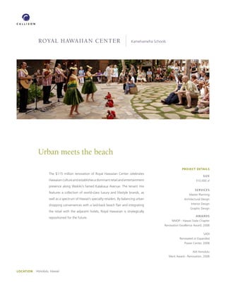 royal hawaiian Center                                              Kamehameha Schools




             Urban meets the beach
                                                                                                              PROJECT DETAILS
                    The $115 million renovation of Royal Hawaiian Center celebrates
                                                                                                                              SIZE
                    Hawaiian culture and establishes a dominant retail and entertainment                                 310,000 sf
                    presence along Waikiki’s famed Kalakaua Avenue. The tenant mix
                                                                                                                        SERVICES
                    features a collection of world-class luxury and lifestyle brands, as
                                                                                                                    Master Planning
                    well as a spectrum of Hawaii’s specialty retailers. By balancing urban                      Architectural Design

                    shopping conveniences with a laid-back beach flair and integrating                               Interior Design
                                                                                                                    Graphic Design
                    the retail with the adjacent hotels, Royal Hawaiian is strategically
                                                                                                                         AwARDS
                    repositioned for the future.
                                                                                                       NAIOP - Hawaii State Chapter
                                                                                                 Renovation Excellence Award, 2008

                                                                                                                               SADI
                                                                                                             Renovated or Expanded
                                                                                                                Power Center, 2008

                                                                                                                      AIA Honolulu
                                                                                                     Merit Award - Renovation, 2008




LOCATION   Honolulu, Hawaii
 