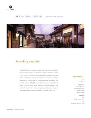 ala moana center                                       General Growth Properties




             Revealing paradise

                    Callison’s long-term engagement with Ala Moana Center includes
                    two expansions of one of the most successful shopping centers
                    in the country. Its design incorporates local Hawaiian materials,
                                                                                                   PROJECT DETAILS
                    plants and symbolic imagery to complement the Hawaiian lifestyle
                    and enhance the character of this premier retail destination. The                               SIzE
                                                                                                            2.1 million sf
                    center’s original 300,000 square-foot expansion opened fully
                    leased, and the most recent addition introduces Hawaii’s first                           SERVICES
                                                                                                        Master Planning
                    full-line Nordstrom store and a variety of upscale boutiques. Sales at           Architectural Design
                    Ala Moana Center continue to exceed $1,000 per square foot.                           Interior Design
                                                                                                         Graphic Design

                                                                                                              AwARDS
                                                                                                                    ICSC
                                                                                                    Design Award, 2001

                                                                                                                    SADI
                                                                                                Honorable Mention, 2000




LOCATION   Honolulu, Hawaii
 