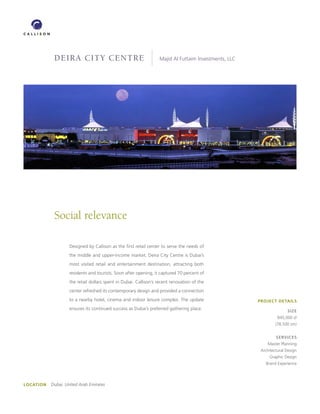 DEIRA CITY CENTRE                                     Majid Al Futtaim Investments, LLC




             Social relevance

                     Designed by Callison as the first retail center to serve the needs of
                     the middle and upper-income market, Deira City Centre is Dubai’s
                     most visited retail and entertainment destination, attracting both
                     residents and tourists. Soon after opening, it captured 70 percent of
                     the retail dollars spent in Dubai. Callison’s recent renovation of the
                     center refreshed its contemporary design and provided a connection
                     to a nearby hotel, cinema and indoor leisure complex. The update                  PROJECT DETAILS
                     ensures its continued success as Dubai’s preferred gathering place.                              SIZE
                                                                                                                 845,000 sf
                                                                                                                (78,500 sm)


                                                                                                                SERVICES
                                                                                                           Master Planning
                                                                                                        Architectural Design
                                                                                                            Graphic Design
                                                                                                          Brand Experience




LOCATION   Dubai, United Arab Emirates
 