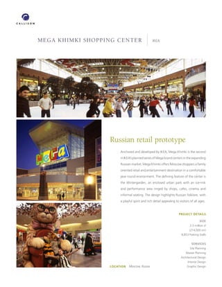 MEGA KHiMKi sHoppinG cEntEr                      IKEA




                  Russian retail prototype
                        Anchored and developed by IKEA, Mega Khimki is the second
                        in IKEA’s planned series of Mega brand centers in the expanding
                        Russian market. Mega Khimki offers Moscow shoppers a family
                        oriented retail and entertainment destination in a comfortable
                        year round environment. The defining feature of the center is
                        the Wintergarden, an enclosed urban park with an ice-rink
                        and performance area ringed by shops, cafes, cinema and
                        informal seating. The design highlights Russian folklore, with
                        a playful spirit and rich detail appealing to visitors of all ages.


                                                                      PROJECT DETAILS

                                                                                      SIZE
                                                                              2.3 million sf
                                                                              (214,000 sm)
                                                                        8,853 Parking Stalls


                                                                                SERVICES
                                                                              Site Planning
                                                                           Master Planning
                                                                       Architectural Design
                                                                             Interior Design
                  LOCATION   Moscow, Russia                                Graphic Design
 
