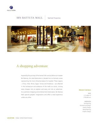IBN BATTUTA mAll                                     Nakheel Properties




             A shopping adventure

                     Inspired by the journeys of the famed 14th century Moroccan traveler
                     Ibn Battuta, this retail destination is divided into six thematic zones
                     representing the most influential places he traveled. These regions
                     – China, India, Persia, Egypt, Tunisia and Andalusia – are reflected
                     in the architecture and ambiance of the mall’s six courts, turning
                     every shopper into an explorer and every visit into an adventure.
                                                                                               PROJECT DETAILS
                     As a premiere shopping and entertainment destination, Ibn Battuta
                                                                                                               SIZE
                     Mall captures peoples’ imaginations and offers a retail experience                1.5 million sf
                     unlike any other.                                                                (139,400 sm)


                                                                                                        SERVICES
                                                                                                       Site Planning
                                                                                                Architectural Design
                                                                                                     Interior Design
                                                                                                     Retail Planning
                                                                                                    Graphic Design




LOCATION   Dubai, United Arab Emirates
 
