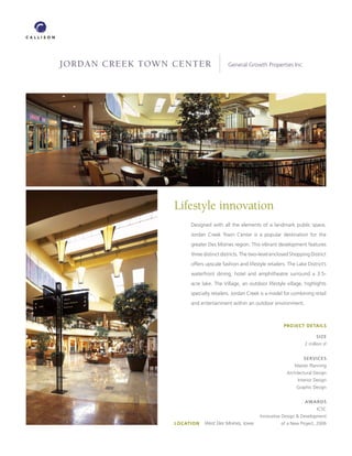 JORDAN CREEK TOWN CENTER                  General Growth Properties Inc.




                  Lifestyle innovation
                        Designed with all the elements of a landmark public space,
                        Jordan Creek Town Center is a popular destination for the
                        greater Des Moines region. This vibrant development features
                        three distinct districts. The two-level enclosed Shopping District
                        offers upscale fashion and lifestyle retailers. The Lake District’s
                        waterfront dining, hotel and amphitheatre surround a 3.5-
                        acre lake. The Village, an outdoor lifestyle village, highlights
                        specialty retailers. Jordan Creek is a model for combining retail
                        and entertainment within an outdoor environment.



                                                                     PROJECT DETAILS

                                                                                      SIZE
                                                                                2 million sf


                                                                               SERVICES
                                                                           Master Planning
                                                                       Architectural Design
                                                                            Interior Design
                                                                            Graphic Design


                                                                                AwARDS
                                                                                      ICSC
                                                          Innovative Design  Development
                  LOCATION   West Des Moines, Iowa                 of a New Project, 2006
 