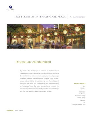 BAY STREET AT inTERnATionAl plAzA                                                The Taubman Company




             Destination: entertainment

                     Bay Street is the vibrant open-air extension of the International
                     Plaza shopping center. Designed as a distinct destination, it offers a
                     diverse collection of restaurants, bars, jazz clubs and boutique shops
                     targeted at the more mature consumer. A friendly fusion of form,
                     texture, color and detail derives its energy from the multicultural
                     heritage of the Tampa area, creating a day and night destination              PROJECT DETAILS

                     on Florida’s gulf coast. Bay Street has significantly increased the                            SIZE

                     frequency of customer visits and sales by providing thirty-somethings                    150,000 sf

                     with their own appealing space to gather and socialize.                                  SERVICES
                                                                                                            Site Planning
                                                                                                     Architectural Design
                                                                                                          Graphic Design

                                                                                                              AwARDS
                                                                                                                     ICSC
                                                                                                Certificate of Merit, 2003




LOCATION   Tampa, Florida
 