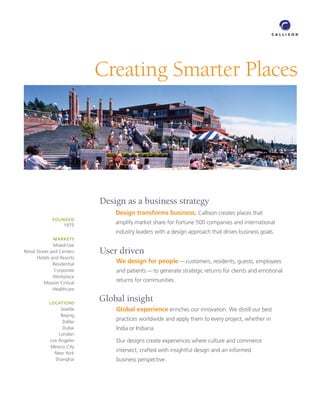 Creating Smarter Places




                              Design as a business strategy
                                  Design transforms business. Callison creates places that
               FOUNDED
                     1975
                                  amplify market share for Fortune 500 companies and international
                                  industry leaders with a design approach that drives business goals.
               MARKETS
               Mixed-Use
Retail Stores and Centers     User driven
       Hotels and Resorts
               Residential
                                  We design for people — customers, residents, guests, employees
                Corporate         and patients — to generate strategic returns for clients and emotional
               Workplace
           Mission Critical
                                  returns for communities.
               Healthcare

             LOCATIONS
                              Global insight
                   Seattle        Global experience enriches our innovation. We distill our best
                   Beijing
                    Dallas
                                  practices worldwide and apply them to every project, whether in
                    Dubai         India or Indiana.
                  London
              Los Angeles         Our designs create experiences where culture and commerce
              Mexico City
                New York
                                  intersect, crafted with insightful design and an informed
                Shanghai          business perspective.
 