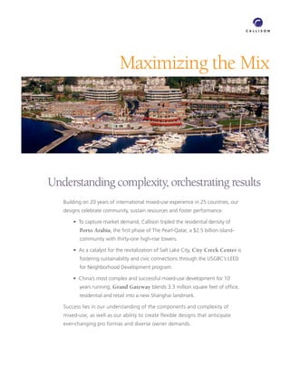 Maximizing the Mix




Understanding complexity, orchestrating results
   Building on 20 years of international mixed-use experience in 25 countries, our
   designs celebrate community, sustain resources and foster performance.

    	 •		To	capture	market	demand,	Callison	tripled	the	residential	density	of	
          Porto Arabia,	the	first	phase	of	The	Pearl-Qatar,	a	$2.5	billion	island-
          community	with	thirty-one	high-rise	towers.	

    	 •		As	a	catalyst	for	the	revitalization	of	Salt	Lake	City,	City Creek Center is
          fostering	sustainability	and	civic	connections	through	the	USGBC’s	LEED	
          for	Neighborhood	Development	program.	

    	 •		China’s	most	complex	and	successful	mixed-use	development	for	10	
          years running, Grand Gateway	blends	3.3	million	square	feet	of	office,	
          residential	and	retail	into	a	new	Shanghai	landmark.

   Success	lies	in	our	understanding	of	the	components	and	complexity	of	
   mixed-use,	as	well	as	our	ability	to	create	flexible	designs	that	anticipate	
   ever-changing	pro	formas	and	diverse	owner	demands.
 