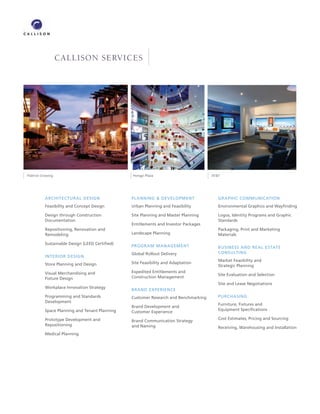 CALLISON SERVICES




FlatIron Crossing                               Hongyi Plaza                         ATT




           ARCHITECTURAL DESIGN                 PLANNING  DEVELOPMENT                  GRAPHIC COMMUNICATION
           Feasibility and Concept Design       Urban Planning and Feasibility          Environmental Graphics and Wayﬁnding

           Design through Construction          Site Planning and Master Planning       Logos, Identity Programs and Graphic
           Documentation                                                                Standards
                                                Entitlements and Investor Packages
           Repositioning, Renovation and                                                Packaging, Print and Marketing
           Remodeling                           Landscape Planning                      Materials

           Sustainable Design (LEED Certiﬁed)
                                                PROGRAM MANAGEMENT                      BUSINESS AND REAL ESTATE
                                                Global Rollout Delivery                 CONSULTING
           INTERIOR DESIGN
                                                                                        Market Feasibility and
           Store Planning and Design            Site Feasibility and Adaptation
                                                                                        Strategic Planning
           Visual Merchandising and             Expedited Entitlements and
                                                                                        Site Evaluation and Selection
           Fixture Design                       Construction Management
                                                                                        Site and Lease Negotiations
           Workplace Innovation Strategy
                                                BRAND EXPERIENCE
           Programming and Standards            Customer Research and Benchmarking      PURCHASING
           Development
                                                                                        Furniture, Fixtures and
                                                Brand Development and
           Space Planning and Tenant Planning                                           Equipment Speciﬁcations
                                                Customer Experience
           Prototype Development and                                                    Cost Estimates, Pricing and Sourcing
                                                Brand Communication Strategy
           Repositioning                        and Naming                              Receiving, Warehousing and Installation
           Medical Planning
 