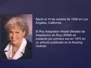 {
Nació el 14 de octubre de 1939 en Los
Ángeles, California.
El Roy Adaptation Model (Modelo de
Adaptacion de Roy) (RAM) se
presentó por primera vez en 1970 en
un artículo publicado en la Nursing
Outlook
 