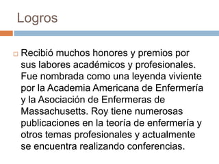Logros

   Recibió muchos honores y premios por
    sus labores académicos y profesionales.
    Fue nombrada como una leyenda viviente
    por la Academia Americana de Enfermería
    y la Asociación de Enfermeras de
    Massachusetts. Roy tiene numerosas
    publicaciones en la teoría de enfermería y
    otros temas profesionales y actualmente
    se encuentra realizando conferencias.
 