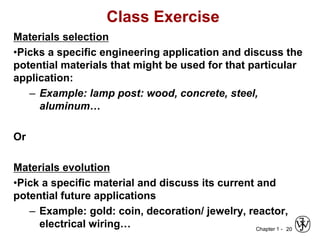 Chapter 1 -
Class Exercise
Materials selection
•Picks a specific engineering application and discuss the
potential materials that might be used for that particular
application:
– Example: lamp post: wood, concrete, steel,
aluminum…
Or
Materials evolution
•Pick a specific material and discuss its current and
potential future applications
– Example: gold: coin, decoration/ jewelry, reactor,
electrical wiring… 20
 