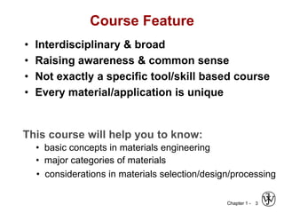 Chapter 1 -
Course Feature
• Interdisciplinary & broad
• Raising awareness & common sense
• Not exactly a specific tool/skill based course
• Every material/application is unique
3
This course will help you to know:
• basic concepts in materials engineering
• major categories of materials
• considerations in materials selection/design/processing
 