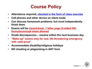Chapter 1 -
Course Policy
• Attendance required, checked in the form of class exercise
• Cell phones and other device on silent mode
• Can discuss homework problems, but must independently
finish them
• Exams will be closed-book, 1 letter page (2-sided OK)
formula/concept sheet allowed
• Grade discrepancies – resolve within the next business day
• “Make-up” exams only for real, life-threatening emergency
with valid proof
• Accommodate disability/religious holidays
• NO cheating or plagiarizing in ANY form
7
 