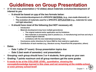 Chapter 1 -
Guidelines on Group Presentation
• A 12 min max presentation (~12 slides) about materials evolution/development of
interest to you
– It should be based on one of the two formats below:
• The evolution/development of a SPECIFIC MATERIAL (e.g., man-made diamond), or
• The evolution of materials used for a SPECIFIC APPLICATION (e.g., materials for solar
cell light absorber)
– It should have most of the following (but NOT necessary all)
– Introduction
– Materials development (may have multiple generations)
» The original material and/or application and its limitations
» New materials or processing used in practice (i.e., in manufacturing) and how and why it
exceed original materials
» Limitations with the new materials/processing, if any
– Conclusions and/or directions for future R&D for that material or application
– Contribution of each member (e.g., literature survey, PowerPoint file preparation, others)
• Dates:
– Date 1 (after 2nd exam): Group presentation topics due
– Date 2 (last week of semester): oral presentation
• Grouping: each group should have 3 or 4 students, form group on your own
• Grading: 7 points maximum and all group members get the same grades
• It needs to be at the COLLEGE LEVEL, quantitative, showing the
concepts/knowledge learned in this class and not remaining at the middle-school
or even primary school level!
8
 