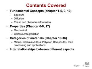 Chapter 1 -
Contents Covered
• Fundamental Concepts (chapter 1-5, 9, 10)
– Structure
– Diffusion
– Phase and phase transformation
• Properties (Chapter 6-8, 17)
– Mechanical
– Corrosion/degradation
• Categories of materials (Chapter 10-16)
– Metals, Ceramics/Glass, Polymer, Composites: their
processing and applications
• Interrelationships between different aspects
9
 