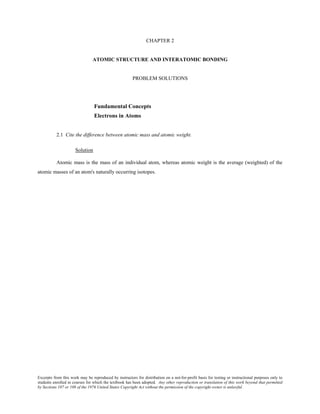 Excerpts from this work may be reproduced by instructors for distribution on a not-for-profit basis for testing or instructional purposes only to
students enrolled in courses for which the textbook has been adopted. Any other reproduction or translation of this work beyond that permitted
by Sections 107 or 108 of the 1976 United States Copyright Act without the permission of the copyright owner is unlawful.
CHAPTER 2
ATOMIC STRUCTURE AND INTERATOMIC BONDING
PROBLEM SOLUTIONS
Fundamental Concepts
Electrons in Atoms
2.1 Cite the difference between atomic mass and atomic weight.
Solution
Atomic mass is the mass of an individual atom, whereas atomic weight is the average (weighted) of the
atomic masses of an atom's naturally occurring isotopes.
 