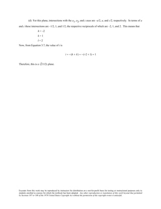 Excerpts from this work may be reproduced by instructors for distribution on a not-for-profit basis for testing or instructional purposes only to
students enrolled in courses for which the textbook has been adopted. Any other reproduction or translation of this work beyond that permitted
by Sections 107 or 108 of the 1976 United States Copyright Act without the permission of the copyright owner is unlawful.
(d) For this plane, intersections with the a1, a2, and z axes are –a/2, a, and c/2, respectively. In terms of a
and c these intersections are –1/2, 1, and 1/2, the respective reciprocals of which are –2, 1, and 2. This means that
h = –2
k = 1
l = 2
Now, from Equation 3.7, the value of i is
i = − (h + k) = − (−2 + 1) = 1
Therefore, this is a (2112) plane.
 