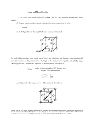 Excerpts from this work may be reproduced by instructors for distribution on a not-for-profit basis for testing or instructional purposes only to
students enrolled in courses for which the textbook has been adopted. Any other reproduction or translation of this work beyond that permitted
by Sections 107 or 108 of the 1976 United States Copyright Act without the permission of the copyright owner is unlawful.
Linear and Planar Densities
3.52 (a) Derive linear density expressions for FCC [100] and [111] directions in terms of the atomic
radius R.
(b) Compute and compare linear density values for these same two directions for silver.
Solution
(a) In the figure below is shown a [100] direction within an FCC unit cell.
For this [100] direction there is one atom at each of the two unit cell corners, and, thus, there is the equivalent of 1
atom that is centered on the direction vector. The length of this direction vector is just the unit cell edge length,
2R 2 (Equation 3.1). Therefore, the expression for the linear density of this plane is
LD100 =
number of atoms centered on [100] direction vector
length of [100] direction vector
=
1 atom
2R 2
=
1
2R 2
An FCC unit cell within which is drawn a [111] direction is shown below.
 