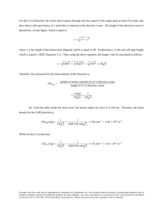 Excerpts from this work may be reproduced by instructors for distribution on a not-for-profit basis for testing or instructional purposes only to
students enrolled in courses for which the textbook has been adopted. Any other reproduction or translation of this work beyond that permitted
by Sections 107 or 108 of the 1976 United States Copyright Act without the permission of the copyright owner is unlawful.
For this [111] direction, the vector shown passes through only the centers of the single atom at each of its ends, and,
thus, there is the equivalence of 1 atom that is centered on the direction vector. The length of this direction vector is
denoted by z in this figure, which is equal to
z = x2 + y2
where x is the length of the bottom face diagonal, which is equal to 4R. Furthermore, y is the unit cell edge length,
which is equal to 2R 2 (Equation 3.1). Thus, using the above equation, the length z may be calculated as follows:
z = (4R)2 + (2 R 2)2 = 24 R2 = 2 R 6
Therefore, the expression for the linear density of this direction is
LD111 =
number of atoms centered on [111] direction vector
length of [111] direction vector
=
1 atom
2R 6
=
1
2R 6
(b) From the table inside the front cover, the atomic radius for silver is 0.144 nm. Therefore, the linear
density for the [100] direction is
LD100 (Ag) =
1
2R 2
=
1
(2)(0.144 nm) 2
= 2.46 nm−1 = 2.46 × 109 m−1
While for the [111] direction
LD111(Ag) =
1
2R 6
=
1
(2)(0.144 nm) 6
= 1.42 nm−1 = 1.42 × 109 m−1
 
