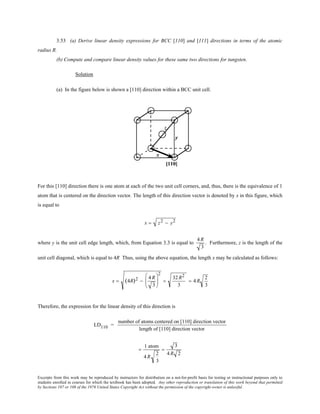 Excerpts from this work may be reproduced by instructors for distribution on a not-for-profit basis for testing or instructional purposes only to
students enrolled in courses for which the textbook has been adopted. Any other reproduction or translation of this work beyond that permitted
by Sections 107 or 108 of the 1976 United States Copyright Act without the permission of the copyright owner is unlawful.
3.53 (a) Derive linear density expressions for BCC [110] and [111] directions in terms of the atomic
radius R.
(b) Compute and compare linear density values for these same two directions for tungsten.
Solution
(a) In the figure below is shown a [110] direction within a BCC unit cell.
For this [110] direction there is one atom at each of the two unit cell corners, and, thus, there is the equivalence of 1
atom that is centered on the direction vector. The length of this direction vector is denoted by x in this figure, which
is equal to
x = z2 − y2
where y is the unit cell edge length, which, from Equation 3.3 is equal to
4 R
3
. Furthermore, z is the length of the
unit cell diagonal, which is equal to 4R Thus, using the above equation, the length x may be calculated as follows:
x = (4R)2 −
4R
3






2
=
32R2
3
= 4R
2
3
Therefore, the expression for the linear density of this direction is
LD110 =
number of atoms centered on [110] direction vector
length of [110] direction vector
=
1 atom
4 R
2
3
=
3
4 R 2
 