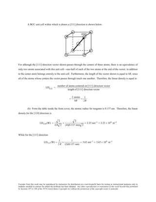 Excerpts from this work may be reproduced by instructors for distribution on a not-for-profit basis for testing or instructional purposes only to
students enrolled in courses for which the textbook has been adopted. Any other reproduction or translation of this work beyond that permitted
by Sections 107 or 108 of the 1976 United States Copyright Act without the permission of the copyright owner is unlawful.
A BCC unit cell within which is drawn a [111] direction is shown below.
For although the [111] direction vector shown passes through the centers of three atoms, there is an equivalence of
only two atoms associated with this unit cell—one-half of each of the two atoms at the end of the vector, in addition
to the center atom belongs entirely to the unit cell. Furthermore, the length of the vector shown is equal to 4R, since
all of the atoms whose centers the vector passes through touch one another. Therefore, the linear density is equal to
LD111 =
number of atoms centered on [111] direction vector
length of [111] direction vector
=
2 atoms
4R
=
1
2R
(b) From the table inside the front cover, the atomic radius for tungsten is 0.137 nm. Therefore, the linear
density for the [110] direction is
LD110 (W) =
3
4 R 2
=
3
(4)(0.137 nm) 2
= 2.23 nm−1 = 2.23 × 109 m−1
While for the [111] direction
LD111(W) =
1
2 R
=
1
(2)(0.137 nm)
= 3.65 nm−1 = 3.65 × 109 m−1
 