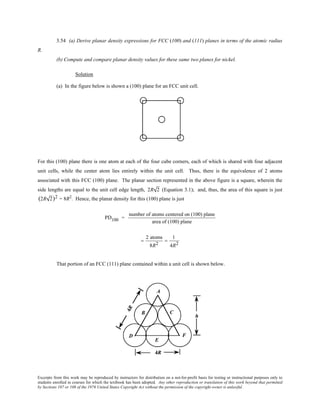 Excerpts from this work may be reproduced by instructors for distribution on a not-for-profit basis for testing or instructional purposes only to
students enrolled in courses for which the textbook has been adopted. Any other reproduction or translation of this work beyond that permitted
by Sections 107 or 108 of the 1976 United States Copyright Act without the permission of the copyright owner is unlawful.
3.54 (a) Derive planar density expressions for FCC (100) and (111) planes in terms of the atomic radius
R.
(b) Compute and compare planar density values for these same two planes for nickel.
Solution
(a) In the figure below is shown a (100) plane for an FCC unit cell.
For this (100) plane there is one atom at each of the four cube corners, each of which is shared with four adjacent
unit cells, while the center atom lies entirely within the unit cell. Thus, there is the equivalence of 2 atoms
associated with this FCC (100) plane. The planar section represented in the above figure is a square, wherein the
side lengths are equal to the unit cell edge length, 2R 2 (Equation 3.1); and, thus, the area of this square is just
(2R 2)2 = 8R2
. Hence, the planar density for this (100) plane is just
PD100 =
number of atoms centered on (100) plane
area of (100) plane
=
2 atoms
8R2
=
1
4R2
That portion of an FCC (111) plane contained within a unit cell is shown below.
 