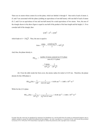 Excerpts from this work may be reproduced by instructors for distribution on a not-for-profit basis for testing or instructional purposes only to
students enrolled in courses for which the textbook has been adopted. Any other reproduction or translation of this work beyond that permitted
by Sections 107 or 108 of the 1976 United States Copyright Act without the permission of the copyright owner is unlawful.
There are six atoms whose centers lie on this plane, which are labeled A through F. One-sixth of each of atoms A,
D, and F are associated with this plane (yielding an equivalence of one-half atom), with one-half of each of atoms
B, C, and E (or an equivalence of one and one-half atoms) for a total equivalence of two atoms. Now, the area of
the triangle shown in the above figure is equal to one-half of the product of the base length and the height, h. If we
consider half of the triangle, then
(2R)2 + h2 = (4R)2
which leads to h = 2R 3. Thus, the area is equal to
Area =
4R(h)
2
=
(4R)(2R 3)
2
= 4R2 3
And, thus, the planar density is
PD111 =
number of atoms centered on (111) plane
area of (111) plane
=
2 atoms
4R2 3
=
1
2R2 3
(b) From the table inside the front cover, the atomic radius for nickel is 0.125 nm. Therefore, the planar
density for the (100) plane is
PD100 (Ni) =
1
4 R2
=
1
4 (0.125 nm)2
= 16.00 nm−2 = 1.600 × 1019 m−2
While for the (111) plane
PD111(Ni) =
1
2 R2 3
=
1
2 3 (0.125 nm)2
= 18.48 nm−2 = 1.848 × 1019 m−2
 