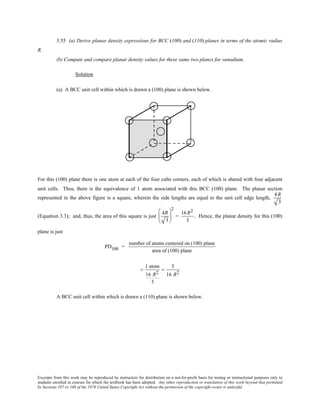 Excerpts from this work may be reproduced by instructors for distribution on a not-for-profit basis for testing or instructional purposes only to
students enrolled in courses for which the textbook has been adopted. Any other reproduction or translation of this work beyond that permitted
by Sections 107 or 108 of the 1976 United States Copyright Act without the permission of the copyright owner is unlawful.
3.55 (a) Derive planar density expressions for BCC (100) and (110) planes in terms of the atomic radius
R.
(b) Compute and compare planar density values for these same two planes for vanadium.
Solution
(a) A BCC unit cell within which is drawn a (100) plane is shown below.
For this (100) plane there is one atom at each of the four cube corners, each of which is shared with four adjacent
unit cells. Thus, there is the equivalence of 1 atom associated with this BCC (100) plane. The planar section
represented in the above figure is a square, wherein the side lengths are equal to the unit cell edge length,
4R
3
(Equation 3.3); and, thus, the area of this square is just
4R
3






2
=
16R2
3
. Hence, the planar density for this (100)
plane is just
PD100 =
number of atoms centered on (100) plane
area of (100) plane
=
1 atom
16 R2
3
=
3
16 R2
A BCC unit cell within which is drawn a (110) plane is shown below.
 