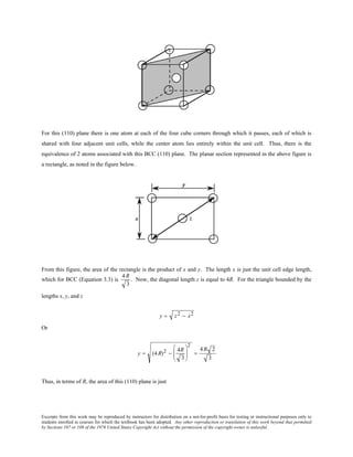 Excerpts from this work may be reproduced by instructors for distribution on a not-for-profit basis for testing or instructional purposes only to
students enrolled in courses for which the textbook has been adopted. Any other reproduction or translation of this work beyond that permitted
by Sections 107 or 108 of the 1976 United States Copyright Act without the permission of the copyright owner is unlawful.
For this (110) plane there is one atom at each of the four cube corners through which it passes, each of which is
shared with four adjacent unit cells, while the center atom lies entirely within the unit cell. Thus, there is the
equivalence of 2 atoms associated with this BCC (110) plane. The planar section represented in the above figure is
a rectangle, as noted in the figure below.
From this figure, the area of the rectangle is the product of x and y. The length x is just the unit cell edge length,
which for BCC (Equation 3.3) is
4 R
3
. Now, the diagonal length z is equal to 4R. For the triangle bounded by the
lengths x, y, and z
y = z2 − x2
Or
y = (4R)2 −
4R
3






2
=
4R 2
3
Thus, in terms of R, the area of this (110) plane is just
 