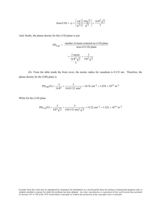 Excerpts from this work may be reproduced by instructors for distribution on a not-for-profit basis for testing or instructional purposes only to
students enrolled in courses for which the textbook has been adopted. Any other reproduction or translation of this work beyond that permitted
by Sections 107 or 108 of the 1976 United States Copyright Act without the permission of the copyright owner is unlawful.
Area(110) = xy =
4 R
3






4 R 2
3





 =
16 R2 2
3
And, finally, the planar density for this (110) plane is just
PD110 =
number of atoms centered on (110) plane
area of (110) plane
=
2 atoms
16 R2 2
3
=
3
8 R2 2
(b) From the table inside the front cover, the atomic radius for vanadium is 0.132 nm. Therefore, the
planar density for the (100) plane is
PD100 (V) =
3
16R2
=
3
16(0.132 nm)2
= 10.76 nm−2 = 1.076 × 1019 m−2
While for the (110) plane
PD110 (V) =
3
8R2 2
=
3
8(0.132 nm)2 2
= 15.22 nm−2 = 1.522 × 1019 m−2
 