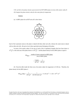 Excerpts from this work may be reproduced by instructors for distribution on a not-for-profit basis for testing or instructional purposes only to
students enrolled in courses for which the textbook has been adopted. Any other reproduction or translation of this work beyond that permitted
by Sections 107 or 108 of the 1976 United States Copyright Act without the permission of the copyright owner is unlawful.
3.56 (a) Derive the planar density expression for the HCP (0001) plane in terms of the atomic radius R.
(b) Compute the planar density value for this same plane for magnesium.
Solution
(a) A (0001) plane for an HCP unit cell is show below.
Each of the 6 perimeter atoms in this plane is shared with three other unit cells, whereas the center atom is shared
with no other unit cells; this gives rise to three equivalent atoms belonging to this plane.
In terms of the atomic radius R, the area of each of the 6 equilateral triangles that have been drawn is
R2 3, or the total area of the plane shown is 6 R2 3. And the planar density for this (0001) plane is equal to
PD0001 =
number of atoms centered on (0001) plane
area of (0001) plane
=
3 atoms
6R2 3
=
1
2R2 3
(b) From the table inside the front cover, the atomic radius for magnesium is 0.160 nm. Therefore, the
planar density for the (0001) plane is
PD0001(Mg) =
1
2R2 3
=
1
2(0.160 nm)2 3
= 11.28 nm−2 = 1.128 × 1019 m−2
 