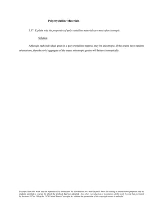 Excerpts from this work may be reproduced by instructors for distribution on a not-for-profit basis for testing or instructional purposes only to
students enrolled in courses for which the textbook has been adopted. Any other reproduction or translation of this work beyond that permitted
by Sections 107 or 108 of the 1976 United States Copyright Act without the permission of the copyright owner is unlawful.
Polycrystalline Materials
3.57 Explain why the properties of polycrystalline materials are most often isotropic.
Solution
Although each individual grain in a polycrystalline material may be anisotropic, if the grains have random
orientations, then the solid aggregate of the many anisotropic grains will behave isotropically.
 