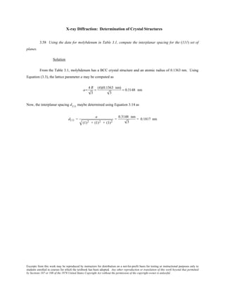Excerpts from this work may be reproduced by instructors for distribution on a not-for-profit basis for testing or instructional purposes only to
students enrolled in courses for which the textbook has been adopted. Any other reproduction or translation of this work beyond that permitted
by Sections 107 or 108 of the 1976 United States Copyright Act without the permission of the copyright owner is unlawful.
X-ray Diffraction: Determination of Crystal Structures
3.58 Using the data for molybdenum in Table 3.1, compute the interplanar spacing for the (111) set of
planes.
Solution
From the Table 3.1, molybdenum has a BCC crystal structure and an atomic radius of 0.1363 nm. Using
Equation (3.3), the lattice parameter a may be computed as
a=
4 R
3
=
(4)(0.1363 nm)
3
= 0.3148 nm
Now, the interplanar spacing d111
maybe determined using Equation 3.14 as
d111 =
a
(1)2 + (1)2 + (1)2
=
0.3148 nm
3
= 0.1817 nm
 