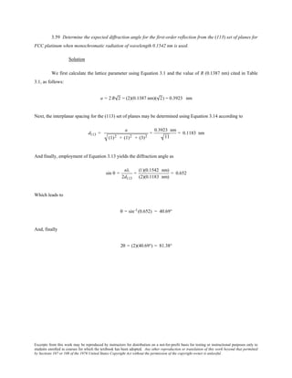 Excerpts from this work may be reproduced by instructors for distribution on a not-for-profit basis for testing or instructional purposes only to
students enrolled in courses for which the textbook has been adopted. Any other reproduction or translation of this work beyond that permitted
by Sections 107 or 108 of the 1976 United States Copyright Act without the permission of the copyright owner is unlawful.
3.59 Determine the expected diffraction angle for the first-order reflection from the (113) set of planes for
FCC platinum when monochromatic radiation of wavelength 0.1542 nm is used.
Solution
We first calculate the lattice parameter using Equation 3.1 and the value of R (0.1387 nm) cited in Table
3.1, as follows:
a = 2 R 2 = (2)(0.1387 nm)( 2) = 0.3923 nm
Next, the interplanar spacing for the (113) set of planes may be determined using Equation 3.14 according to
d113 =
a
(1)2 + (1)2 + (3)2
=
0.3923 nm
11
= 0.1183 nm
And finally, employment of Equation 3.13 yields the diffraction angle as
sin θ =
nλ
2d113
=
(1)(0.1542 nm)
(2)(0.1183 nm)
= 0.652
Which leads to
θ = sin-1(0.652) = 40.69°
And, finally
2θ = (2)(40.69°) = 81.38°
 