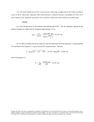 Excerpts from this work may be reproduced by instructors for distribution on a not-for-profit basis for testing or instructional purposes only to
students enrolled in courses for which the textbook has been adopted. Any other reproduction or translation of this work beyond that permitted
by Sections 107 or 108 of the 1976 United States Copyright Act without the permission of the copyright owner is unlawful.
3.61 The metal iridium has an FCC crystal structure. If the angle of diffraction for the (220) set of planes
occurs at 69.22° (first-order reflection) when monochromatic x-radiation having a wavelength of 0.1542 nm is
used, compute (a) the interplanar spacing for this set of planes, and (b) the atomic radius for an iridium atom.
Solution
(a) From the data given in the problem, and realizing that 69.22° = 2θ, the interplanar spacing for the
(220) set of planes for iridium may be computed using Equation 3.13 as
d220 =
nλ
2 sin θ
=
(1)(0.1542 nm)
(2) sin
69.22°
2






= 0.1357 nm
(b) In order to compute the atomic radius we must first determine the lattice parameter, a, using Equation
3.14, and then R from Equation 3.1 since Ir has an FCC crystal structure. Therefore,
a = d220 (2)2 + (2)2 + (0)2 = (0.1357 nm)( 8) = 0.3838 nm
And, from Equation 3.1
R =
a
2 2
=
0.3838 nm
2 2
= 0.1357 nm
 
