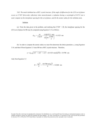 Excerpts from this work may be reproduced by instructors for distribution on a not-for-profit basis for testing or instructional purposes only to
students enrolled in courses for which the textbook has been adopted. Any other reproduction or translation of this work beyond that permitted
by Sections 107 or 108 of the 1976 United States Copyright Act without the permission of the copyright owner is unlawful.
3.62 The metal rubidium has a BCC crystal structure. If the angle of diffraction for the (321) set of planes
occurs at 27.00° (first-order reflection) when monochromatic x-radiation having a wavelength of 0.0711 nm is
used, compute (a) the interplanar spacing for this set of planes, and (b) the atomic radius for the rubidium atom.
Solution
(a) From the data given in the problem, and realizing that 27.00° = 2θ, the interplanar spacing for the
(321) set of planes for Rb may be computed using Equation 3.13 as follows:
d321 =
nλ
2 sin θ
=
(1)(0.0711 nm)
(2) sin
27.00°
2






= 0.1523 nm
(b) In order to compute the atomic radius we must first determine the lattice parameter, a, using Equation
3.14, and then R from Equation 3.3 since Rb has a BCC crystal structure. Therefore,
a= d321 (3)2 + (2)2 + (1)2 = (0.1523 nm)( 14) = 0.5700 nm
And, from Equation 3.3
R =
a 3
4
=
(0.5700 nm) 3
4
= 0.2468 nm
 