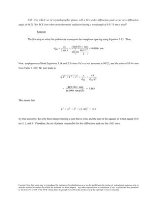 Excerpts from this work may be reproduced by instructors for distribution on a not-for-profit basis for testing or instructional purposes only to
students enrolled in courses for which the textbook has been adopted. Any other reproduction or translation of this work beyond that permitted
by Sections 107 or 108 of the 1976 United States Copyright Act without the permission of the copyright owner is unlawful.
3.63 For which set of crystallographic planes will a first-order diffraction peak occur at a diffraction
angle of 46.21° for BCC iron when monochromatic radiation having a wavelength of 0.0711 nm is used?
Solution
The first step to solve this problem is to compute the interplanar spacing using Equation 3.13. Thus,
dhkl =
nλ
2 sin θ
=
(1)(0.0711 nm)
(2) sin
46.21°
2






= 0.0906 nm
Now, employment of both Equations 3.14 and 3.3 (since Fe’s crystal structure is BCC), and the value of R for iron
from Table 3.1 (0.1241 nm) leads to
h2 + k 2 + l2 =
a
dhkl
=
4R
dhkl 3
=
(4)(0.1241 nm)
(0.0906 nm)( 3)
= 3.163
This means that
h2 + k 2 + l2 = (3.163)2 = 10.0
By trial and error, the only three integers having a sum that is even, and the sum of the squares of which equals 10.0
are 3, 1, and 0. Therefore, the set of planes responsible for this diffraction peak are the (310) ones.
 