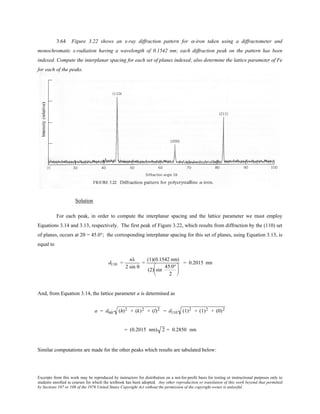 Excerpts from this work may be reproduced by instructors for distribution on a not-for-profit basis for testing or instructional purposes only to
students enrolled in courses for which the textbook has been adopted. Any other reproduction or translation of this work beyond that permitted
by Sections 107 or 108 of the 1976 United States Copyright Act without the permission of the copyright owner is unlawful.
3.64 Figure 3.22 shows an x-ray diffraction pattern for α-iron taken using a diffractometer and
monochromatic x-radiation having a wavelength of 0.1542 nm; each diffraction peak on the pattern has been
indexed. Compute the interplanar spacing for each set of planes indexed; also determine the lattice parameter of Fe
for each of the peaks.
Solution
For each peak, in order to compute the interplanar spacing and the lattice parameter we must employ
Equations 3.14 and 3.13, respectively. The first peak of Figure 3.22, which results from diffraction by the (110) set
of planes, occurs at 2θ = 45.0°; the corresponding interplanar spacing for this set of planes, using Equation 3.13, is
equal to
d110 =
nλ
2 sin θ
=
(1)(0.1542 nm)
(2) sin
45.0°
2






= 0.2015 nm
And, from Equation 3.14, the lattice parameter a is determined as
a = dhkl (h)2 + (k)2 + (l)2 = d110 (1)2 + (1)2 + (0)2
= (0.2015 nm) 2 = 0.2850 nm
Similar computations are made for the other peaks which results are tabulated below:
 