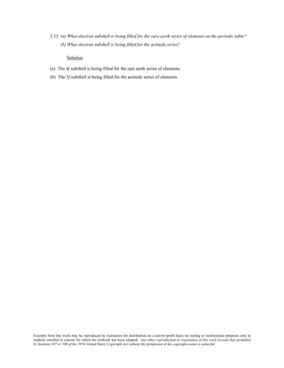 Excerpts from this work may be reproduced by instructors for distribution on a not-for-profit basis for testing or instructional purposes only to
students enrolled in courses for which the textbook has been adopted. Any other reproduction or translation of this work beyond that permitted
by Sections 107 or 108 of the 1976 United States Copyright Act without the permission of the copyright owner is unlawful.
2.12 (a) What electron subshell is being filled for the rare earth series of elements on the periodic table?
(b) What electron subshell is being filled for the actinide series?
Solution
(a) The 4f subshell is being filled for the rare earth series of elements.
(b) The 5f subshell is being filled for the actinide series of elements.
 