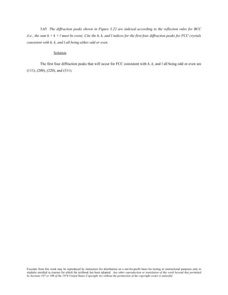 Excerpts from this work may be reproduced by instructors for distribution on a not-for-profit basis for testing or instructional purposes only to
students enrolled in courses for which the textbook has been adopted. Any other reproduction or translation of this work beyond that permitted
by Sections 107 or 108 of the 1976 United States Copyright Act without the permission of the copyright owner is unlawful.
3.65 The diffraction peaks shown in Figure 3.22 are indexed according to the reflection rules for BCC
(i.e., the sum h + k + l must be even). Cite the h, k, and l indices for the first four diffraction peaks for FCC crystals
consistent with h, k, and l all being either odd or even.
Solution
The first four diffraction peaks that will occur for FCC consistent with h, k, and l all being odd or even are
(111), (200), (220), and (311).
 